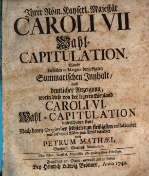 Ihrer Röm. Kayserl. Majestät Caroli VII Wahl-Capitulation : Sambt derselben in Margine beygefügten Summarischen Innhalt, auch deutlicher Anzeigung, worin diese von der letztern Weyland Caroli VI. Wahl-Capitulation unterschieden seye; Nach denen Originalien selbsten zum fleißigsten collationirt und auf eigene Kosten zum Druck befördert