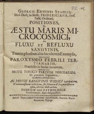 Georgii Ernesti Stahlii, Med. Doct. in Illustr. Fridericiana, Prof. Publ. Ordinarii, Positiones, De Aestu Maris Microcosmici, Seu Fluxu Et Refluxu Sanguinis : Tum in pluribus aliis luculentis Exemplis, tum praecipue Paroxysmo Febrili Tertianario, Manifesto in Sensus incurrente, mediante vero Motu Tonico Partium Porosarum, Ut praecipuo Organismo, in effectum deduci solito: Ad Motus Sanguinis Tonici veritatem ... usum, ulterius illustrandum, Febrium vero Pathologiae Fundamentum, digito designandum