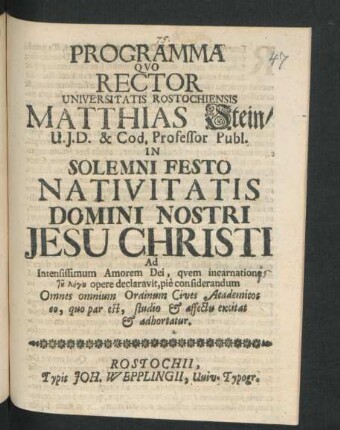 Programma Quo Rector Universitatis Rostochiensis Matthias Stein/ U.I.D. & Cod. Professor Publ. In Solemni Festo Nativitatis Domini Nostri Jesu Christi Ad Intensissimum Amorem Dei, quem incarnatione tu logu opere declaravit, pie considerandum Omnes omnium Ordinum Cives Academicos eo, quo par est, studio & affectu excitat & adhortatur : [P.P. Sub Sigillo Rectorali, Anno 1694.]