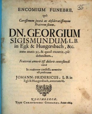 Encomium funebre, quo carissimum iuxta ac desideratissimum fratrem suum, Dn. Georgium Sigismundum, in Egk & Hungersbach ... anno aetatis 9 1/2 & quod excurrit, pie defunctum, fraterni amoris et doloris contestandi causa in eruditorum consessu memoriter est prosecutus Johann Fridericus ... in Egk & Hungersbach, annorum 8 1/2