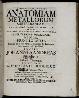 Anatomiam Metallorum Subterraneam, Amplissimae Facultatis Medicae Indultu In Illustri Academia Electorali Erffurtina, Dissertatione Inaugurali Medica, Pro Licentia Summos In Arte Medica Honores ... Praeses Johannes Andreas Fischer/ Erffurto-Thuringus, Respondente Christiano Friderico Richter/ Cicensi Misn: Solenni Eruditorum ventilationi submittet d. 4. Aprilis Anni M.DC.LXXXXI ...