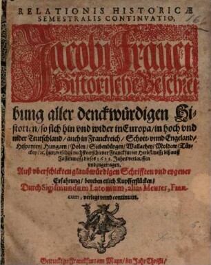 Relationis Historicae Semestralis Continvatio : Jacobi Franci Historische Beschreibung aller denckwürdigen Historien, so sich hin vnd wider in Europa, in hoch vnd nider Teutschland, auch in Franckreich, Schott- vnnd Engeland, Hispanien, Hungarn, Polen, Siebenbürgen, Wallachey, Moldaw, Türckey, [et]c. hierzwischen nechstverschiener Franckfurter Herbstmesß, biß auff Fastenmesß dieses 1622. Jahrs verlauffen vnd zugetragen ... ; ... beneben etlichen Kupfferstücken