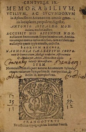 Centuriae IX. memorabilium, utilium, ac iucundorum in Aphorismos Arcanorum omnis generis locupletes perpulcre digestae : ANTONIO MIZALDO MONluciano, medico auctore. ACCESSIT HIS APPENDIX NONnullorum Secretorum, Experimentorum ... tam ex libris manuscriptis quam typis excusis, collecta. SEORSVM EXCVSA, HARMONIA CAELESTIVM CORPOrum et humanorum, dialogis vndecim Astronomice et Medice ... elaborata et demonstrata. ITEM Memorabilium aliquot naturae Arcanorum Syluula, rerum variarum Sympathias & Antipathias, libellis II. complectens