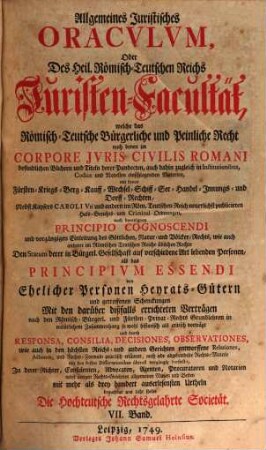 Allgemeines Juristisches Oracvlvm, Oder Des Heil. Römisch-Teutschen Reichs Juristen-Facultät : welche das Römisch-Teutsche Bürgerliche und Peinliche Recht nach denen im Corpore Jvris Civilis Romani befindlichen Büchern und Titeln derer Pandecten ... als Fürsten- Kriegs- Berg- Kauff- Wechsel- Schiff- See- Handel- und Innungs-Rechten, und nach Caroli Vti und anderen Peinl. Hals-Gerichts-Ordnungen ... gründlich abhandelt, und durch Responsa, Consilia, Envnciata, Decisiones Observationes, Arbitragen, Parere und Rechtliche Bedencken erläutert ..., 7. ... von Ehelicher Personen Heyrats-Gütern und getroffenen Schenckungen Mit den darüber bißfalls errichteten Verträgen ...