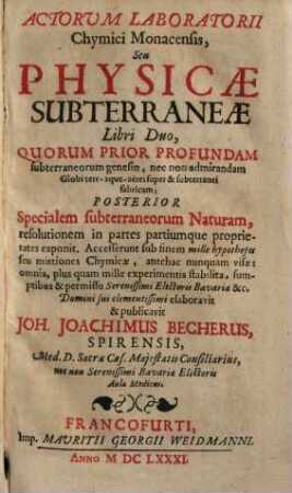 Actorum Laboratorii Chymici Monacensis, Seu Physicae Subterraneae Libri Duo : Quorum Prior profundam subterraneorum genesin, ... Posterior specialem subterraneorum Naturam, resolutionem in partes partiumq[ue] proprietates exponit, accesserunt sub finem Mille hypotheses seu mixtiones Chymicae ..., 1