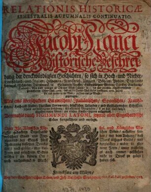 Relationis Historicae Semestralis Autumnalis Continuatio : Jacobi Franci Historische Beschreibung der denckwürdigsten Geschichten, so sich in Hoch- und Nieder-Teutschland ... vor und zwischen jüngst verflossener Franckfurter Oster-Meß 1708. biß an die Herbst-Meß dieses lauffenden 1708. Jahrs, hin und wieder in der Welt, zu Land un zu Wasser zugetragen