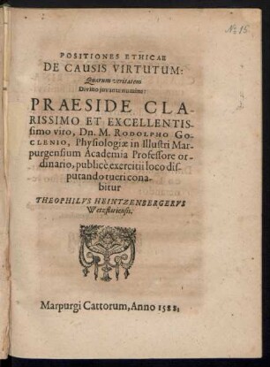 POSITIONES ETHICAE || DE CAUSIS VIRTUTUM:|| Quarum veritatem || Divino juvante numine:|| PRAESIDE ... || Dn. M. RODOLPHO GO-||CLENIO, Physiologiae in ... Mar-||purgensium Academia Professore or-||dinario, publicè exercitii loco dis-||putando tueri cona-||bitur || THEOPHILVS HEINTZENBERGERVS || Wetztlariensis.||
