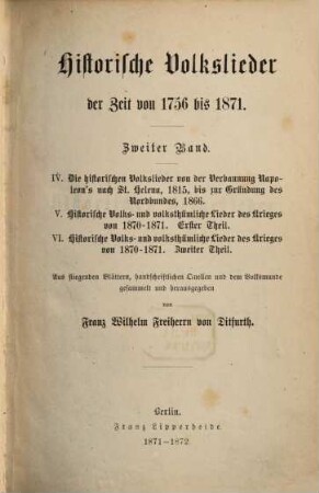 Historische Volkslieder der Zeit von 1756 bis 1871 : 2 Bände in 6 Heften, 2. IV. Die historischen Volkslieder von der Verbannung Napoleon's nach St. Helena, 1815, bis zur Gründung des Nordbundes, 1866. V. Historische Volks- und volksthümliche Lieder des Krieges von 1870 - 1871, Erster Theil. VI. Historische Volks- und volksthümliche Lieder des Krieges von 1870 - 1871, Zweiter Theil