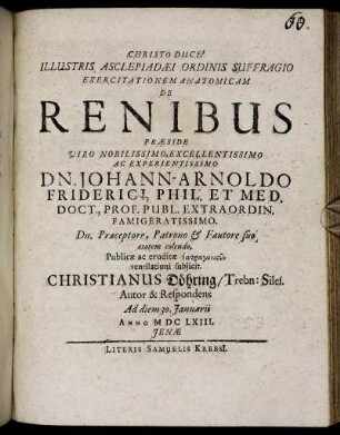 Illustris Asclepiadaei Ordinis Suffragio Exercitationem Anatomicam De Renibus Praeside ... Dn. Johann-Arnoldo Friderici ... Publicae ac eruditae Iatragōnistōn ventilationi subiicit. Christianus Döhring/ Trebn: Siles. Autor & Respondens Ad diem 30. Ianuarii Anno MDCLXIII. Ienae