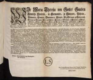 Wir Maria Theresia von Gottes Gnaden Römische Kaiserin, in Germanien, zu Hungarn, Böheim, Dalmatien, Croatien, Slavonien [et]c. Königin, Erz-Herzogin zu Oesterreich, Herzogin zu Burgund, Ober- und Nieder-Schlesien, zu Braband, zu Mayland, zu Steyer, zu Kärnten, zu Crain, zu Mantua, zu Parma, und Piacenza, zu Limburg, zu Luxenburg, zu Geldern, zu Würtemberg, Markgräfin des Heil. Römischen Reichs, zu Mähren, zu Burgau, zu Ober- und Nieder-Laußnitz, Fürstin zu Schwaben und Siebenbürgen, gefürstete Gräfin zu Habsburg, zu Flandern, zu Tyrol, zu Pfyrt, zu Kyburg, zu Görz, zu Gradisca, und zu Artois, Landgräfin in Elsaß, Gräfin zu Namur, Frau auf der Windischen March, zu Portenau, zu Salins, und zu Mecheln, Herzogin zu Lothringen und Barr; Groß-Herzogin zu Toscana; [et]c. [et]c.