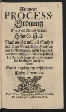 Erneuerte Process-Ordnung Des Heil. Reichs-Stadt Schwäb. Hall : Nach welcher in Civil-Sachen und deren Gerichtlichen Handlungen die Partheyen, nebst deren Advocaten und Procuratoren, so wohl bey Rath, als denen Unter-Gerichten, sich künfftighin zu richten haben ; Sambt angehengten verschiedenen Eyds-Formeln