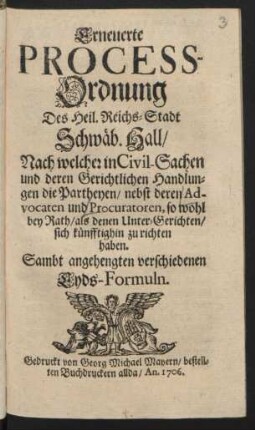 Erneuerte Process-Ordnung Des Heil. Reichs-Stadt Schwäb. Hall : Nach welcher in Civil-Sachen und deren Gerichtlichen Handlungen die Partheyen, nebst deren Advocaten und Procuratoren, so wohl bey Rath, als denen Unter-Gerichten, sich künfftighin zu richten haben ; Sambt angehengten verschiedenen Eyds-Formeln