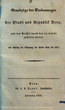 Grundzüge der Verfassungen der Stadt und Republik Bern, und des Geistes durch den sie belebt gewesen waren : von Anfang der Erbauung der Stadt Bern bis 1831