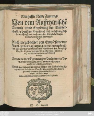 Warhaffte Newe Zeittung/|| Von dem Auffrhürischē || Tumult vnnd Empörung der Burger=||schafft zu Pariß inn Franckreich auß anstifftung des=||sen von Gwyse/ vnd von seinen wider Königliche Maye=||stet fůrgenommenen handlungen.|| Auch wie gedachter von Gwyse seine vn=||schuld begert an Tag zu thun/ beides in einem offentli=||chen Außschreiben/ wie dann in einem besondern an jhre Königliche || Mayestet ... || Ferners von den Deputaten des Parlaments zu Pa=||riß/ welche jhrer May. gehn Chartres nachgezogen/|| was für ein bescheid sie empfangen.|| Entlich was die Legaten so von den Frürsten vnd Ständen des Kö=||nigreichs/ inn sonderheit der Statt Pariß/ an jhre Mayestet abgeferti=||get/ in etlichen vnderschiedenlichen Puncten || begert vnd fürgetragen.|| Alles newlich auß Frantzösischem ins Teutsch gebracht.||