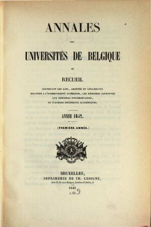 Annales des universités de Belgique : ou recueil contenant des lois, arrétés et règlements relatifs à l'enseignement supérieur, les mémoires couronnés aux concours universitaires, et d'autres documents académiques. 1. 1842