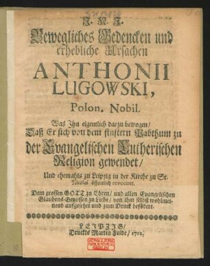 Bewegliches Bedencken und erhebliche Ursachen Anthonii Lugowski, Polon. Nobil. : Was ihn eigentlich darzu bewogen, Daß Er sich von dem finstern Pabthum zu der Evangelischen Lutherischen Religion gewendet, Und ehemahls zu Leipzig in der Kirche zu St. Nicolai öffentlich revociret ; Dem grossen Gott zu Ehren, und allen Evangelischen Glaubens-Genossen zu Liebe, von ihm selbst wohlmeinend aufgesetzet und zum Druck befördert