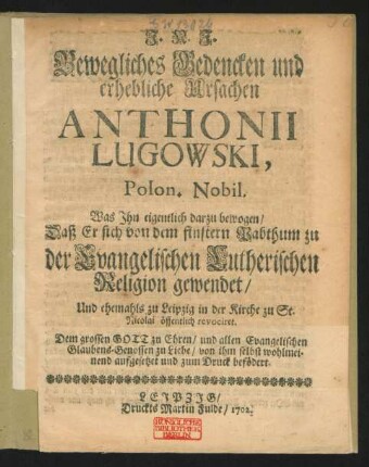 Bewegliches Bedencken und erhebliche Ursachen Anthonii Lugowski, Polon. Nobil. : Was ihn eigentlich darzu bewogen, Daß Er sich von dem finstern Pabthum zu der Evangelischen Lutherischen Religion gewendet, Und ehemahls zu Leipzig in der Kirche zu St. Nicolai öffentlich revociret ; Dem grossen Gott zu Ehren, und allen Evangelischen Glaubens-Genossen zu Liebe, von ihm selbst wohlmeinend aufgesetzet und zum Druck befördert