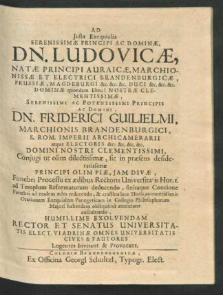 Ad Iusta Exequialia Serenissimae Principi Ac Dominae, Dn. Ludovicae, Natae Principi Auraicae, Marchionissae Et Electrici Brandenburgicae, Prussiae, Magdeburgi &c. &c. &c. Duci ... Dn. Friderici Guilielmi, Marchionis Brandenburgici ... Coniugi ... Funebri Processu ex aedibus Rectoris Universitatis Hor. 1. ad Templum Reformatorum deducendo ... Humillime Exolvendam Rector Et Senatus Universitatis Elect. Viadrinae Omnes Universitatis Cives & Fautores Lugentes Invitant & Provocant
