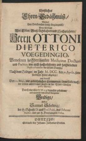 Christliches Ehren-Gedächtnüß/ Welches Bey Volckreicher Leich-Begängnüß/ Dem Weyland ... Herrn Ottoni Dieterico Voegedingio ... Medicinae Doctori und Practico, wie auch ... Physico Primario der Stadt Dantzig/ Nach dem Selbiger/ im Jahr M.DCC. den 30. Aprilis, seine sterbliche Hütte abgelegt/ und darauff Den 12. Maji ... der Erden anvertrauet ward/ in der Pfarr-Kirchen zu St. Marien/ Durch eine ... damahls gehaltene/ und nunmehr dem Druck übergebene Predigt/ stifftete Samuel Schelwig ...