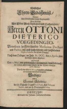 Christliches Ehren-Gedächtnüß/ Welches Bey Volckreicher Leich-Begängnüß/ Dem Weyland ... Herrn Ottoni Dieterico Voegedingio ... Medicinae Doctori und Practico, wie auch ... Physico Primario der Stadt Dantzig/ Nach dem Selbiger/ im Jahr M.DCC. den 30. Aprilis, seine sterbliche Hütte abgelegt/ und darauff Den 12. Maji ... der Erden anvertrauet ward/ in der Pfarr-Kirchen zu St. Marien/ Durch eine ... damahls gehaltene/ und nunmehr dem Druck übergebene Predigt/ stifftete Samuel Schelwig ...