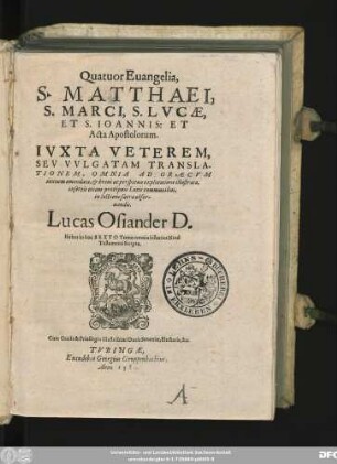 Quatuor Euangelia,|| S.MATTHAEI,|| S.MARCI, S.LVCAE,|| S.IOANNIS: ET || Acta Apostolorum.|| IVXTA VETEREM,|| SEV VVLGATAM TRANSLA-||TIONEM, OMNIA AD GRAECVM || textum emendata, et breui ac perspicua explicatione illustrata,|| insertis etiam praecipuis Locis communibus,|| in lectione sacra obser-||uandis.|| Lucas Osiander D.|| Habes in hoc SEXTO Tomo omnia historica Noui || Testamenti Scripta.||