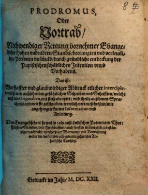 Prodromus, Oder Vortrab, Nothwendiger Rettung vornehmer Evangelischer Hohen vnd nidern Stands, betrangten vnd verleum[b]den Personen vnschuld, durch gründliche entdeckung der Papistischen schädlichen Intention vnnd Vorhabens. Das ist: Warhaffter vnd glaubwirdiger Abdruck etlicher intercipirten sehr weit außsehenden gefährlichen Schreiben vnd Schrifften, welche auß den Originalien, mit fleiß abcopirt, vnd theils auß denen Sprachen, darinnen sie geschrieben, trewlich verteutschet sein, mit angehengter kurtzer Information vnd Anleitung : Allen Evangelischen, so wol in: als außländischen Potentaten, Chur: Fürsten, Ständen, vnd Herrschafften ... wider die verfälschte also genante geheimbte Anhaltische Cantzley