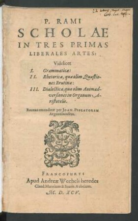 P. RAMI || SCHOLAE || IN TRES PRIMAS || LIBERALES AR-||TES:|| Videlicet || I. Grammaticae:|| II. Rhetoricae, quae olim Quaestio-||nes Brutinae:|| III. Dialecticae, quae olim Animad-||versiones in Organum A-||ristotelis.|| Recens emendatae per JOAN. PISCATOREM || Argentinensem.||