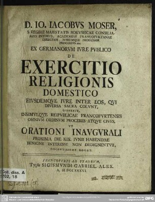 D. Io. Iacobus Moser, S. Regiae Maiestatis Borussicae Consiliarius Intimus, ... Ex Germanorum Iure Publico De Exercitio Religionis Domestico Eiusdemque Iure Inter Eos, Qui Diversa Sacra Colunt, : Disserit, Insimulque Reipublicae Francofurtensis Omnium Ordinum Proceres Atque Cives, Ut Orationi Inaugurali Proxima Die XIX. Iunii Habendae Benigne Interesse Non Dedignentur Decentissime Rogat
