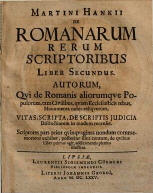 Martini Hankii De Romanarum Rerum Scriptoribus, Liber, 2 : Autorum, Qvi de Romanis aliorumque Populorum, tam Civilibus, qvam Ecclesiasticis rebus, Monumenta nobis reliquerunt, Vitas, Scripta, de Scriptis Judicia Distinctiorem in modum recenset ; Scriptores pars prior qvinqvaginta nondum commemoratos exhibet, posterior illos centum, de qvibus Liber primus agit, additamentis plenius illustrat