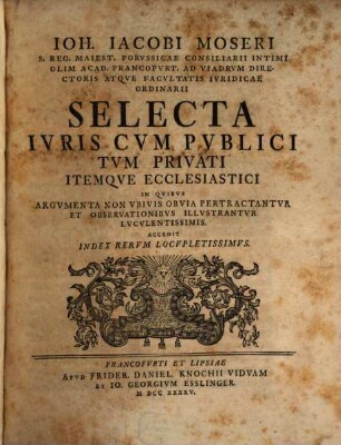 Ioh. Iacobi Moseri S. Erg. Maiets. Porvssicae Consiliarii Intimi Olim Acad. Francofvrt. Ad Viadrvm Directoris Atqve Facvltatis Ivridicae Ordinarii Selecta Ivris Cvm Pvblici Tvm Privati Itemqve Ecclesiastici : In Qvibvs Argvmenta Non Vbivis Obvia Pertractantvr Et Observationibvs Illvstrantvr Lvcvlentissimis; Accedit Index Rervm Locvpletissimvm