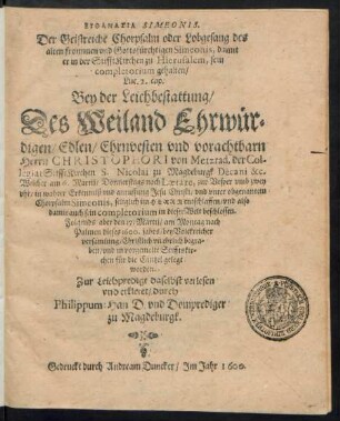 EUTHANASIA SIMEONIS.|| Der Geistreiche Chorpsalm oder Lobgesang des || alten frommen vnd Gottsfürchtigen Simeonis, damit || er in der StifftKirchen zu Hierusalem, sein || completorium gehalten/|| Luc. 2. cap.|| Bey der Leichbestattung/|| Des ... || Herrn CHRISTOPHORI von Metzrad, der Col-||legiat StifftKirchen S. Nicolai zu Magdeburgk Decani &c.|| Welcher am 6. Martij ... || entschlaffen/ vnd ... || den 17. Martij ... || dieses 1600. jahrs ... || Christlich vñ ehrlich begra=||ben ... || worden.|| Zur Leichpredigt ... verlesen || vnd erkleret/ durch || Philippum Han D. vnd Domprediger || zu Magdeburgk.||