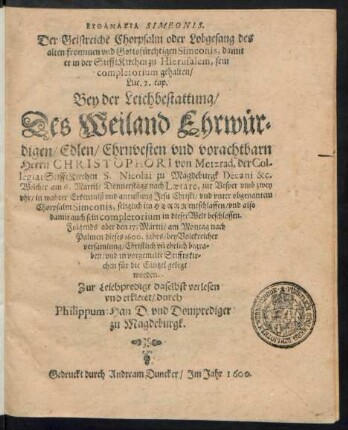 EUTHANASIA SIMEONIS.|| Der Geistreiche Chorpsalm oder Lobgesang des || alten frommen vnd Gottsfürchtigen Simeonis, damit || er in der StifftKirchen zu Hierusalem, sein || completorium gehalten/|| Luc. 2. cap.|| Bey der Leichbestattung/|| Des ... || Herrn CHRISTOPHORI von Metzrad, der Col-||legiat StifftKirchen S. Nicolai zu Magdeburgk Decani &c.|| Welcher am 6. Martij ... || entschlaffen/ vnd ... || den 17. Martij ... || dieses 1600. jahrs ... || Christlich vñ ehrlich begra=||ben ... || worden.|| Zur Leichpredigt ... verlesen || vnd erkleret/ durch || Philippum Han D. vnd Domprediger || zu Magdeburgk.||