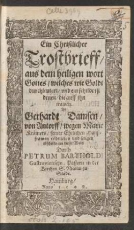 Ein Christlicher || Trostbrieff/|| aus dem heiligen wort || Gottes/ welches wie Goldt || durchleutert/ vnd ein schildt ist || denen/ die auff jhn || trawen.|| An || Gerhardt Damsen/|| von Antorff/ wegen Marie || Kræmers/ seiner Ehelichen Hauß=||frawen tœdtlichen vnd seligen || abscheids aus dieser Welt/|| Durch || PETRUM BARTHOLDI || Gustroviensem.|| Pastorn in der || Kirchen S. Nicolai zu || Stade.||