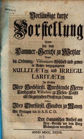 Vorläuffige kurtze Vorstellung Derer bey dem Cammer-Gericht zu Wetzlar Gegen die Ordnung, Visitations-Abschied und gemeine Rechte vorgegangenen Nullitaeten und Irregularitaeten In Sachen Ihro Hochfürstl. Durchleucht Herrn Landgrafen Wilhelms zu Heßen-Cassel als Regierenden Grafen zu Hanau Contra Ihro Churfürstl. Gnaden zu Mayntz : Mit Beylagen sub lit. A. B. C. D. & E. Dem Hanauischen Antheil am Frey-Gericht vor dem Berg Welmitzheim betreffend