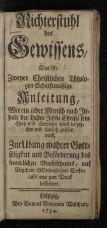 Richterstuhl des Gewissens, Das ist: Zweyer Christlichen Theologen Schriftmäßige Anleitung, Wie ein ieder Mensch nach Jnhalt der Lehre Jesu Christi sein Hertz und Gewissen selbst besprechen und täglich prüfen muß : Zur Ubung wahrer Gottseligkeit und Beförderung des innerlichen Wachsthums