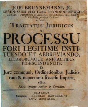 Joh. Brunnemanni, JC. Serenissimi Electoris Brandenburgici Consiliarii, Decretalium in Academia Francofurtana Professoris, & Facultatis Juridicae Ordinarii ac Senioris Tractatus Juridicus De Processu Fori Legitime Instituendo et Abbreviando, Litigiorumque Anfractibus Praescindendis : Ex Iure communi, Ordinationibus Judiciorum & nuperrimo Recessu Imperii, editus