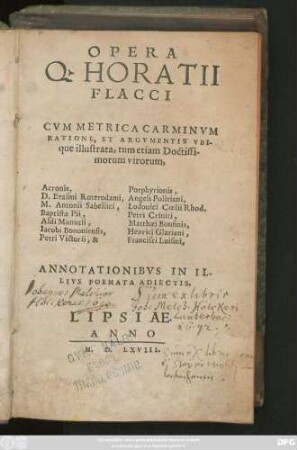 OPERA || Q. HORATII || FLACCI || CVM METRICA CARMINVM || RATIONE, ET ARGVMENTIS VBI-||que illustrata, tum etiam Doctissi-||morum virorum,|| Acronis, Porphyrionis,|| D. Erasmi Roterodami, Angeli Politiani,|| M. Antonii Sabellici, Lodouici Coelii Rhod.|| Baptistae Pii, Petri Criniti,|| Aldi Manutii, Matthaei Bonfinis,|| Iacobi Bononiensis, Henrici Glariani,|| Petri Victorii, & Francisci Luisini,|| ANNOTATIONIBVS IN IL-||LIVS POEMATA ADIECTIS.||