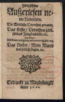 Zwey schœne || Auszerlesen ne=||we Liederlein.|| Die Weltliche Dorothea genandt.|| Das Erste/ Dorothea zart=||schœnes Jungfrewlein/ etc.|| Jm Thon.|| Ach Amor wie gantz widerwertig sein/ etc.|| Das Ander/ Mein Mund || wol frœlich singen/ etc.||