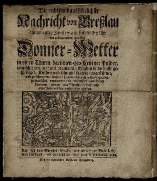 Die rechte und ausführlichste Nachricht von Breßlau als am 21sten Junii 1749. früh halb 3 Uhr ein erstaunendes starckes Donner-Wetter in einen Thurm, darinnen 580 Centner Pulver, eingeschlagen, und mit grausamen Krachen in die Lufft gesprenget, Kirchen und sehr viel Häuser umgestürtzet, und zerschmettert, auch viel hundert Menschen theils getödet zerquetschet, verwundet und erbärmlich ums Leben kommen : wovon ausführlicher, iedoch nicht ohne Jammer kan nachgelesen werden ; Nach der eigentlichen Breßlauer Beschreibung