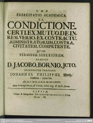[IX.] Exercitatio. Academica. De. Condictione. Certi. Ex. Mutuo. De. In. Rem. Verso. Ex. Contractu. Administratorum. Contra. Civitatem. Competente., Quam ... Praeside D. Jacobo. Bornio. ... Proponit Johannes. Philippus Wirth ... Ad. D. V. Mai. A. O. R. M. DC. LXXVI. ...