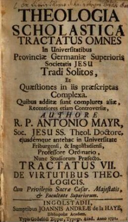 Theologia Scholastica : Tractatus Omnes In Universitatibus Provinciae Germaniae Superioris Societatis Jesu Tradi Solitos, Et Quaestiones In Iis Praescriptas Complexa. Quibus Additae Sunt Complures Aliae, Recentiores Etiam Controversiae, 7. De virtutibus theologicis