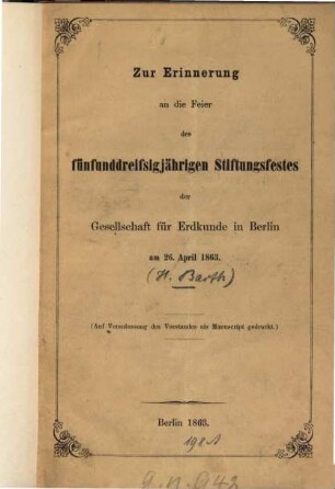Zur Erinnerung an die Feier des fünfunddreissigjährigen Stiftungsfestes der Gesellschaft für Erdkunde in Berlin am 26. April 1863 : (Aus Veranlassung des Vorstandes als Manuscript gedruckt.) (Rede gehalten bei Gelegenheit des fünfunddreissigjährigen Stiftungsfestes... von Heinrich Barth.)