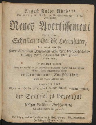 August Anton Rhodens Diaconi bey der Kirche zu Großhennersdorf in der Ober-Lausitz Neues Avertissement wegen seiner Schriften wider die Herrnhuter : die zwar zuerst ... haben geliefert werden sollen, inzwischen bisher, durch die ... ganz unvermutheter Weise, vorgenommene Confiscation etwas ins Stecken gerathen sind, nunmehro aber allhier in Berlin solchergestalt weiter heraus kommen werden, daß der Schlüssel zu Herrenhut in der hiesigen Voßischen Buchhandlung davon den Anfang machen wird