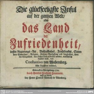 Die glückseeligste Insul auf der gantzen Welt, oder das Land der Zufriedenheit : dessen Regierungs-Art, Beschaffenheit, Fruchtbarkeit, Sitten derer Einwohner, Religion, Kirchen-Verfassung und dergleichen, samt der Gelegenheit, wie solches Land entdecket worden, ausführlich erzehlet wird