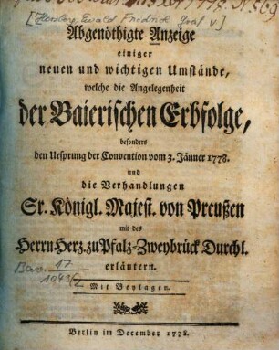 Abgenöthigte Anzeige einiger neuen und wichtigen Umstände, welche die Angelegenheit der Baierischen Erbfolge, besonders den Ursprung der Convention vom 3. Jänner 1778. und die Verhandlungen Sr. Königl. Majest. von Preußen mit des Herrn Herz. zu Pfalz-Zweybrück Durchl. erläutern : Mit Beylagen
