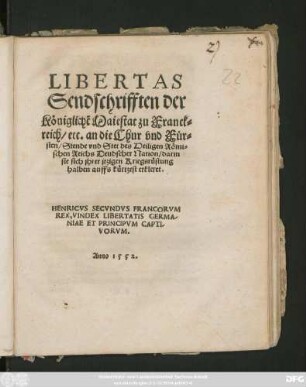 LIBERTAS || Sendschrifften der || Königlichẽ Maiestat zu Franck=||reich/ etc. an die Chur vnd Für=||sten/ Stende vnd Stet des Heiligen Römi=||schen Reichs Deudscher Nation/ darin || sie sich jhrer jtzigen Kriegsrüstung || halben auffs kürtzest erkleret.|| ... ||