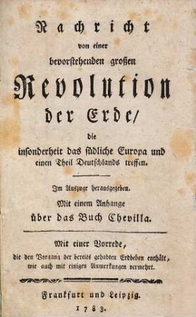 Nachricht von einer bevorstehenden großen Revolution der Erde, die insonderheit das südliche Europa und einen Theil Deutschlands treffen : Im Auszuge herausgegeben. Mit einem Anhange über das Buch Chevilla. Mit einer Vorrede, die den Vorgang der bereits gehabten Erdbeben enthält, wie auch mit einigen Anmerkungen vermehrt