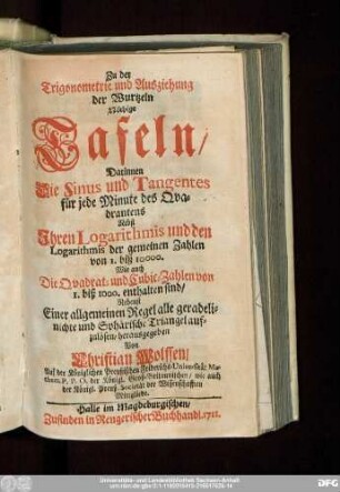 Zu der Trigonometrie und Ausziehung der Wurtzeln Nöthige Tafeln : Darinnen Die Sinus und Tangentes für jede Minute des Qvadrantens Nebst Ihren Logarithmis und den Logarithmis der gemeinen Zahlen von I. biß 10000. Wie auch Die Qvadrat- und Cubic-Zahlen von 1. biß 1000. enthalten sind, Nebenst Einer allgemeinen Regel alle geradelinichte und Sphärische Triangel aufzulösen