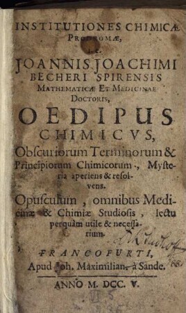 Institutiones Chimicae Prodromae, i.e. Joannis Joachimi Becheri Spirensis Mathematicae Et Medicinae Doctoris, Oedipus Chimicus : Obscuriorum Terminorum & Principiorum Chimicorum, Mysteria aperiens & resolvens ; Opusculum, omnibus Medicinae & Chimiae Studiosis, lectu perquam utile & necessarium