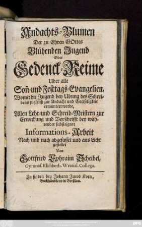 Andachts-Blumen Der zu Ehren Gottes Blühenden Jugend Oder Gedenck-Reime Uber alle Son[n]- und Festtags-Evangelien, Womit die Jugend bey Ubung des Schreibens zugleich zur Andacht und Gottseligkeit ermuntert werde : Allen Lehr-und Schreib-Meistern zur Erweckung und Vorschrifft bey währender selbsteigner Informations-Arbeit Nach und nach abgefasset und ans Licht gestellet
